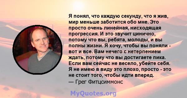 Я понял, что каждую секунду, что я жив, мир меньше заботится обо мне. Это просто очень линейная, нисходящая прогрессия. И это звучит цинично, потому что вы, ребята, молоды, и вы полны жизни. Я хочу, чтобы вы поняли -