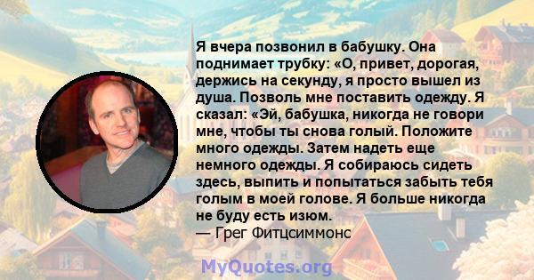 Я вчера позвонил в бабушку. Она поднимает трубку: «О, привет, дорогая, держись на секунду, я просто вышел из душа. Позволь мне поставить одежду. Я сказал: «Эй, бабушка, никогда не говори мне, чтобы ты снова голый.