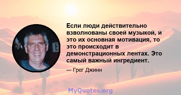 Если люди действительно взволнованы своей музыкой, и это их основная мотивация, то это происходит в демонстрационных лентах. Это самый важный ингредиент.