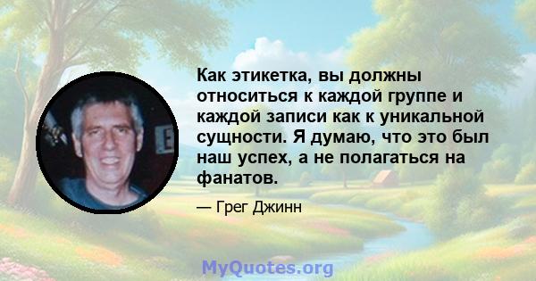 Как этикетка, вы должны относиться к каждой группе и каждой записи как к уникальной сущности. Я думаю, что это был наш успех, а не полагаться на фанатов.