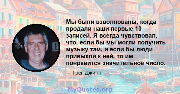 Мы были взволнованы, когда продали наши первые 10 записей. Я всегда чувствовал, что, если бы мы могли получить музыку там, и если бы люди привыкли к ней, то им понравится значительное число.