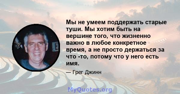 Мы не умеем поддержать старые туши. Мы хотим быть на вершине того, что жизненно важно в любое конкретное время, а не просто держаться за что -то, потому что у него есть имя.