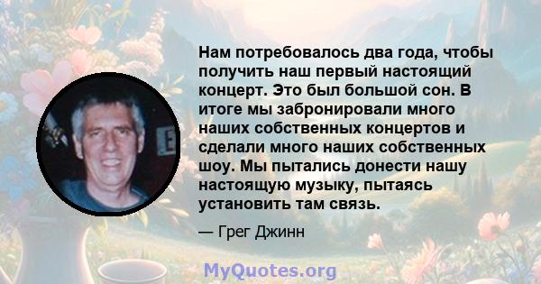 Нам потребовалось два года, чтобы получить наш первый настоящий концерт. Это был большой сон. В итоге мы забронировали много наших собственных концертов и сделали много наших собственных шоу. Мы пытались донести нашу