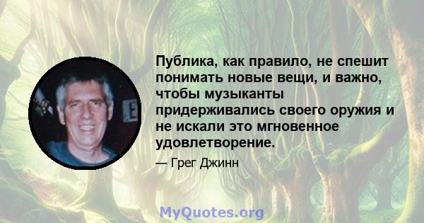 Публика, как правило, не спешит понимать новые вещи, и важно, чтобы музыканты придерживались своего оружия и не искали это мгновенное удовлетворение.