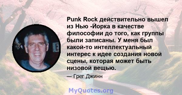 Punk Rock действительно вышел из Нью -Йорка в качестве философии до того, как группы были записаны. У меня был какой-то интеллектуальный интерес к идее создания новой сцены, которая может быть низовой вещью.