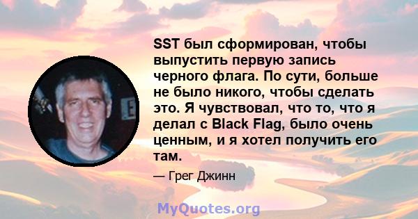 SST был сформирован, чтобы выпустить первую запись черного флага. По сути, больше не было никого, чтобы сделать это. Я чувствовал, что то, что я делал с Black Flag, было очень ценным, и я хотел получить его там.