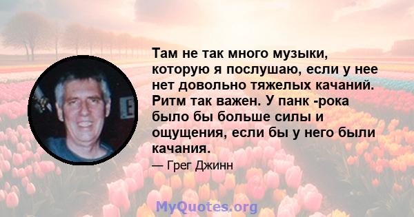 Там не так много музыки, которую я послушаю, если у нее нет довольно тяжелых качаний. Ритм так важен. У панк -рока было бы больше силы и ощущения, если бы у него были качания.