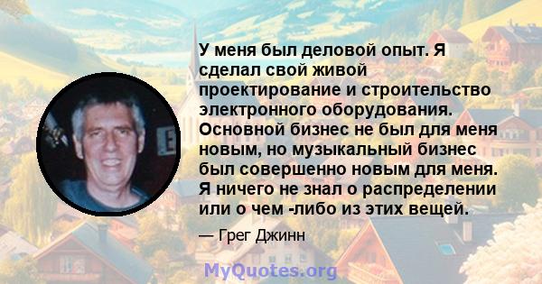 У меня был деловой опыт. Я сделал свой живой проектирование и строительство электронного оборудования. Основной бизнес не был для меня новым, но музыкальный бизнес был совершенно новым для меня. Я ничего не знал о