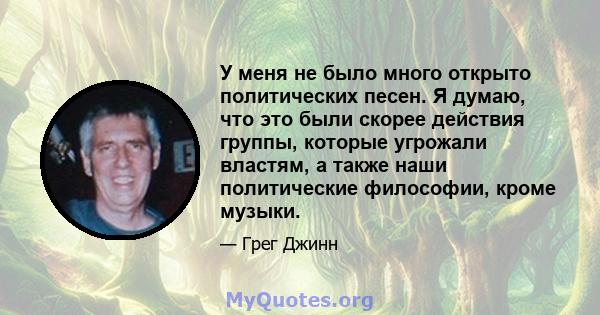 У меня не было много открыто политических песен. Я думаю, что это были скорее действия группы, которые угрожали властям, а также наши политические философии, кроме музыки.