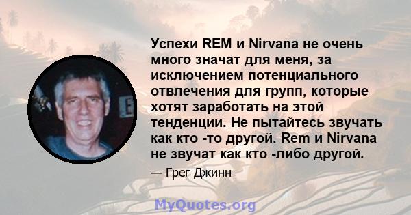 Успехи REM и Nirvana не очень много значат для меня, за исключением потенциального отвлечения для групп, которые хотят заработать на этой тенденции. Не пытайтесь звучать как кто -то другой. Rem и Nirvana не звучат как