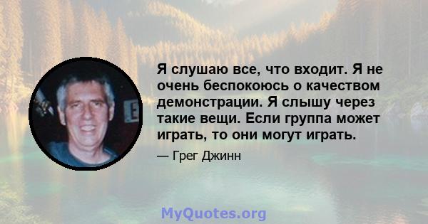 Я слушаю все, что входит. Я не очень беспокоюсь о качеством демонстрации. Я слышу через такие вещи. Если группа может играть, то они могут играть.