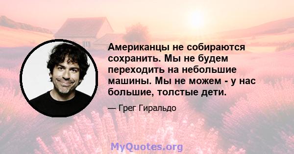 Американцы не собираются сохранить. Мы не будем переходить на небольшие машины. Мы не можем - у нас большие, толстые дети.