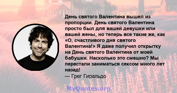 День святого Валентина вышел из пропорции. День святого Валентина просто был для вашей девушки или вашей жены, но теперь все такие же, как «О, счастливого дня святого Валентина!» Я даже получил открытку на День святого