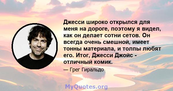 Джесси широко открылся для меня на дороге, поэтому я видел, как он делает сотни сетов. Он всегда очень смешной, имеет тонны материала, и толпы любят его. Итог, Джесси Джойс - отличный комик.