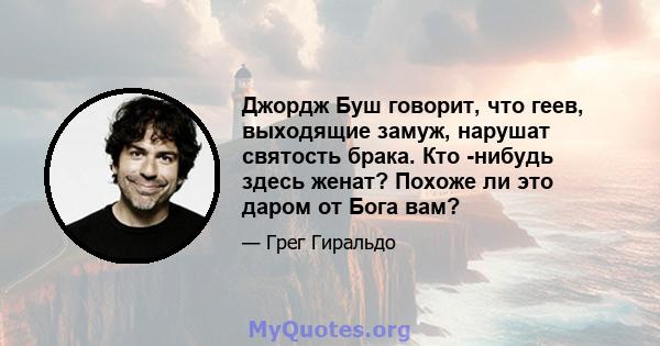 Джордж Буш говорит, что геев, выходящие замуж, нарушат святость брака. Кто -нибудь здесь женат? Похоже ли это даром от Бога вам?