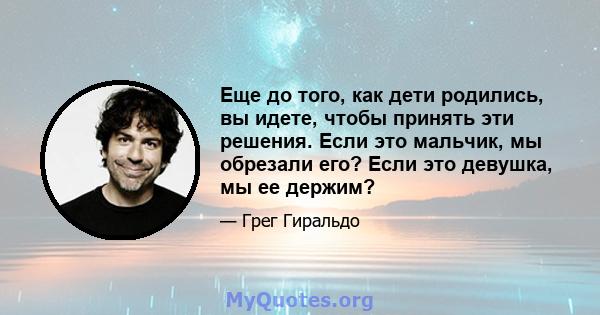 Еще до того, как дети родились, вы идете, чтобы принять эти решения. Если это мальчик, мы обрезали его? Если это девушка, мы ее держим?