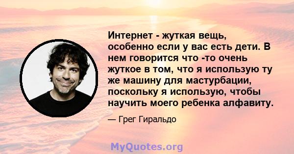 Интернет - жуткая вещь, особенно если у вас есть дети. В нем говорится что -то очень жуткое в том, что я использую ту же машину для мастурбации, поскольку я использую, чтобы научить моего ребенка алфавиту.