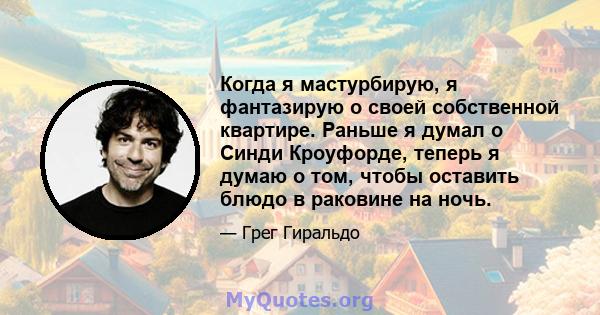 Когда я мастурбирую, я фантазирую о своей собственной квартире. Раньше я думал о Синди Кроуфорде, теперь я думаю о том, чтобы оставить блюдо в раковине на ночь.