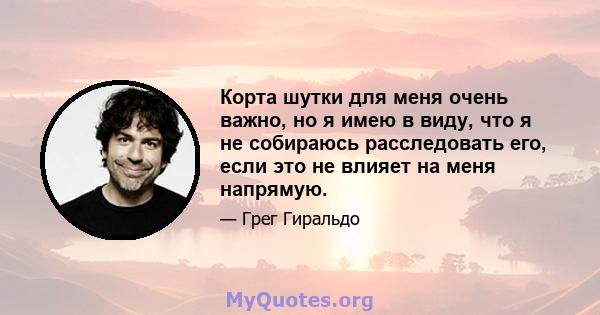 Корта шутки для меня очень важно, но я имею в виду, что я не собираюсь расследовать его, если это не влияет на меня напрямую.