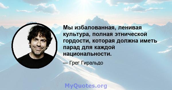 Мы избалованная, ленивая культура, полная этнической гордости, которая должна иметь парад для каждой национальности.