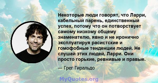 Некоторые люди говорят, что Ларри, кабельный парень, единственный успех, потому что он потворствует самому низкому общему знаменателю, явно и не иронично эксплуатируя расистские и гомофобные тенденции людей. Не слушай