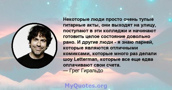 Некоторые люди просто очень тупые гитарные акты, они выходят на улицу, поступают в эти колледжи и начинают готовить целое состояние довольно рано. И другие люди - я знаю парней, которые являются отличными комиксами,