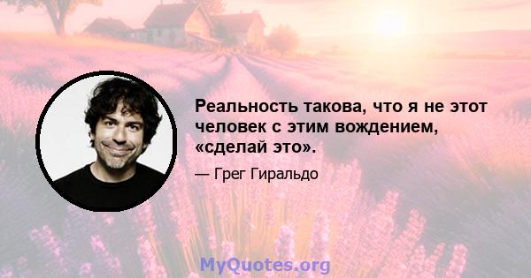 Реальность такова, что я не этот человек с этим вождением, «сделай это».