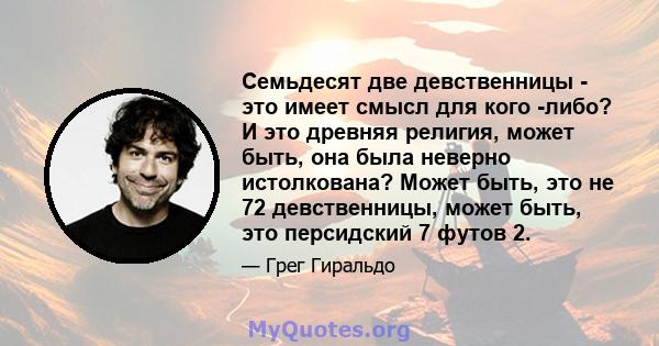 Семьдесят две девственницы - это имеет смысл для кого -либо? И это древняя религия, может быть, она была неверно истолкована? Может быть, это не 72 девственницы, может быть, это персидский 7 футов 2.