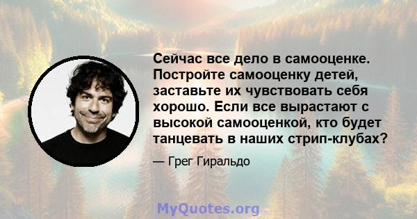 Сейчас все дело в самооценке. Постройте самооценку детей, заставьте их чувствовать себя хорошо. Если все вырастают с высокой самооценкой, кто будет танцевать в наших стрип-клубах?