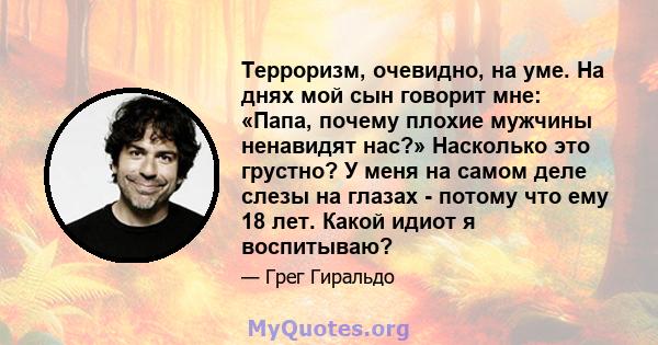 Терроризм, очевидно, на уме. На днях мой сын говорит мне: «Папа, почему плохие мужчины ненавидят нас?» Насколько это грустно? У меня на самом деле слезы на глазах - потому что ему 18 лет. Какой идиот я воспитываю?