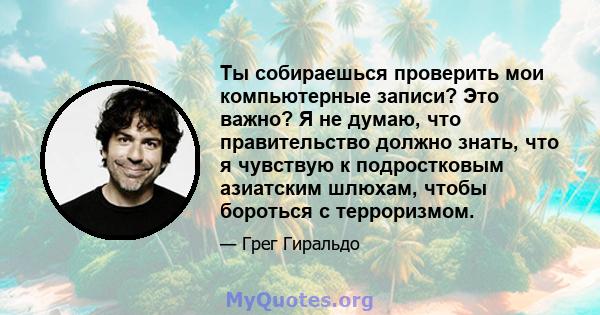 Ты собираешься проверить мои компьютерные записи? Это важно? Я не думаю, что правительство должно знать, что я чувствую к подростковым азиатским шлюхам, чтобы бороться с терроризмом.