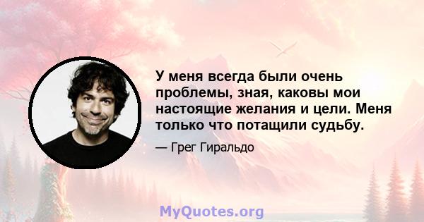 У меня всегда были очень проблемы, зная, каковы мои настоящие желания и цели. Меня только что потащили судьбу.