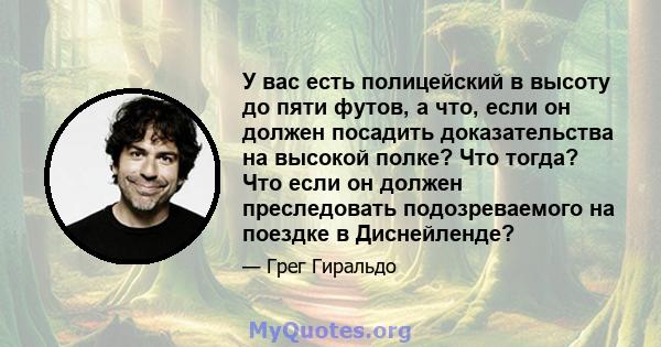 У вас есть полицейский в высоту до пяти футов, а что, если он должен посадить доказательства на высокой полке? Что тогда? Что если он должен преследовать подозреваемого на поездке в Диснейленде?