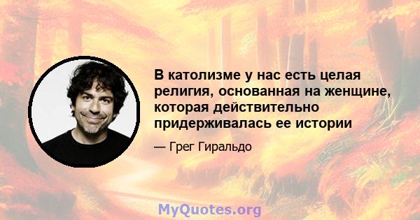 В католизме у нас есть целая религия, основанная на женщине, которая действительно придерживалась ее истории