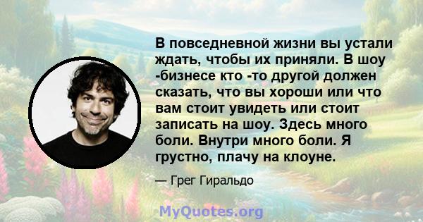 В повседневной жизни вы устали ждать, чтобы их приняли. В шоу -бизнесе кто -то другой должен сказать, что вы хороши или что вам стоит увидеть или стоит записать на шоу. Здесь много боли. Внутри много боли. Я грустно,