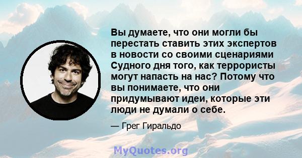 Вы думаете, что они могли бы перестать ставить этих экспертов в новости со своими сценариями Судного дня того, как террористы могут напасть на нас? Потому что вы понимаете, что они придумывают идеи, которые эти люди не