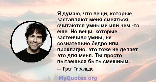 Я думаю, что вещи, которые заставляют меня смеяться, считаются умными или чем -то еще. Но вещи, которые застенчиво умны, не сознательно бедро или прохладно, это тоже не делает это для меня. Ты просто пытаешься быть