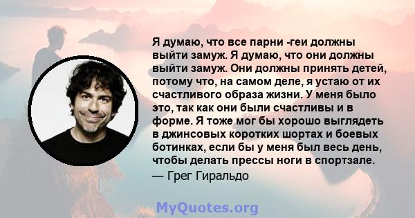 Я думаю, что все парни -геи должны выйти замуж. Я думаю, что они должны выйти замуж. Они должны принять детей, потому что, на самом деле, я устаю от их счастливого образа жизни. У меня было это, так как они были