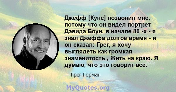 Джефф [Кунс] позвонил мне, потому что он видел портрет Дэвида Боуи, в начале 80 -х - я знал Джеффа долгое время - и он сказал: Грег, я хочу выглядеть как громкая знаменитость , Жить на краю. Я думаю, что это говорит все.