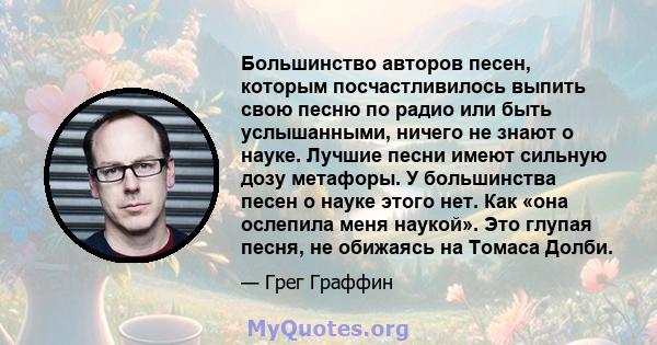 Большинство авторов песен, которым посчастливилось выпить свою песню по радио или быть услышанными, ничего не знают о науке. Лучшие песни имеют сильную дозу метафоры. У большинства песен о науке этого нет. Как «она