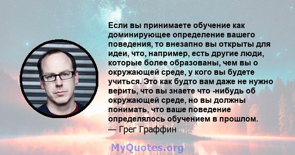 Если вы принимаете обучение как доминирующее определение вашего поведения, то внезапно вы открыты для идеи, что, например, есть другие люди, которые более образованы, чем вы о окружающей среде, у кого вы будете учиться. 