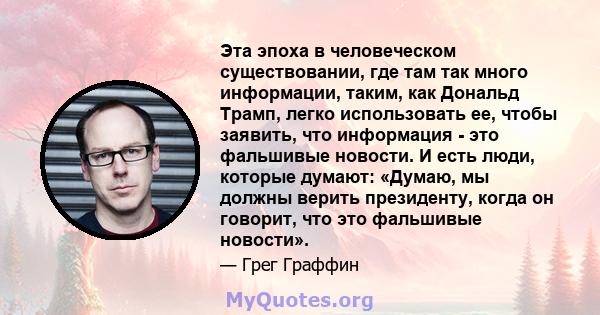 Эта эпоха в человеческом существовании, где там так много информации, таким, как Дональд Трамп, легко использовать ее, чтобы заявить, что информация - это фальшивые новости. И есть люди, которые думают: «Думаю, мы