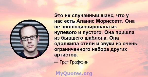 Это не случайный шанс, что у нас есть Аланис Мориссетт. Она не эволюционировала из нулевого и пустого. Она пришла из бывшего шаблона. Она одолжила стили и звуки из очень ограниченного набора других артистов.