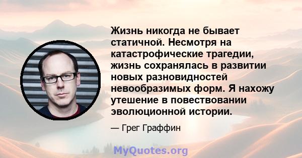 Жизнь никогда не бывает статичной. Несмотря на катастрофические трагедии, жизнь сохранялась в развитии новых разновидностей невообразимых форм. Я нахожу утешение в повествовании эволюционной истории.