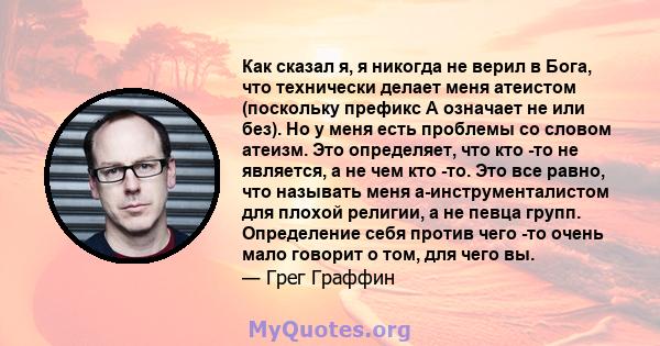 Как сказал я, я никогда не верил в Бога, что технически делает меня атеистом (поскольку префикс А означает не или без). Но у меня есть проблемы со словом атеизм. Это определяет, что кто -то не является, а не чем кто