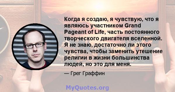 Когда я создаю, я чувствую, что я являюсь участником Grand Pageant of Life, часть постоянного творческого двигателя вселенной. Я не знаю, достаточно ли этого чувства, чтобы заменить утешение религии в жизни большинства