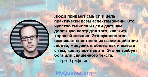 Люди придают смысл и цель практически всем аспектам жизни. Это чувство смысла и цели дает нам дорожную карту для того, как жить хорошей жизнью. Это руководство возникает спонтанно из взаимодействия людей, живущих в