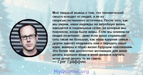 Мой твердый вывод о том, что человеческий смысл исходит от людей, а не из сверхъестественного источника. После того, как мы умрем, наши надежды на загробную жизнь находятся в социальных сетях, на которые мы повлияли,