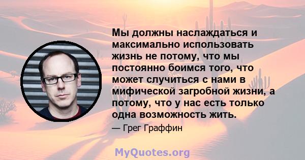 Мы должны наслаждаться и максимально использовать жизнь не потому, что мы постоянно боимся того, что может случиться с нами в мифической загробной жизни, а потому, что у нас есть только одна возможность жить.