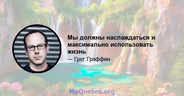 Мы должны наслаждаться и максимально использовать жизнь